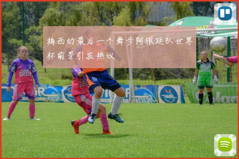 梅西的最后一个舞步阿根廷队世界杯前景引发热议